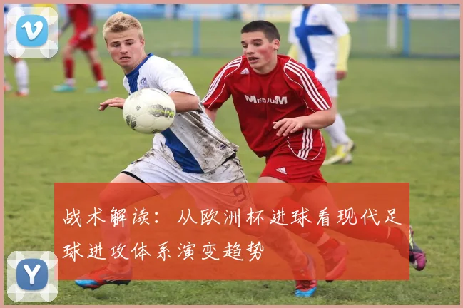 战术解读：从欧洲杯进球看现代足球进攻体系演变趋势