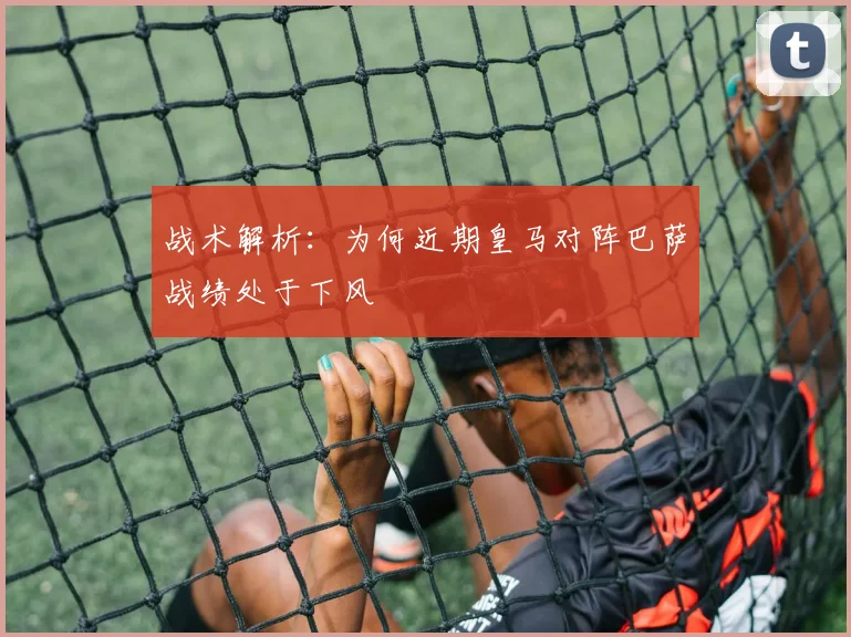 战术解析：为何近期皇马对阵巴萨战绩处于下风