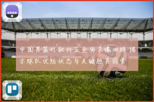 中国男篮对叙利亚全场录像回顾 揭示球队攻防状态与关键胜负因素