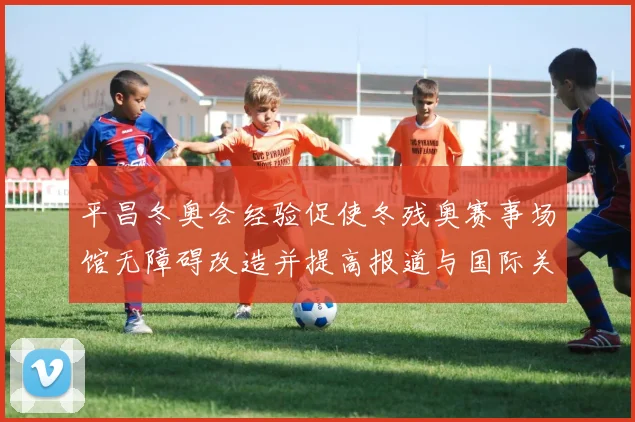 平昌冬奥会经验促使冬残奥赛事场馆无障碍改造并提高报道与国际关注