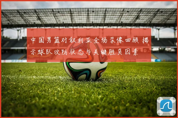 中国男篮对叙利亚全场录像回顾 揭示球队攻防状态与关键胜负因素