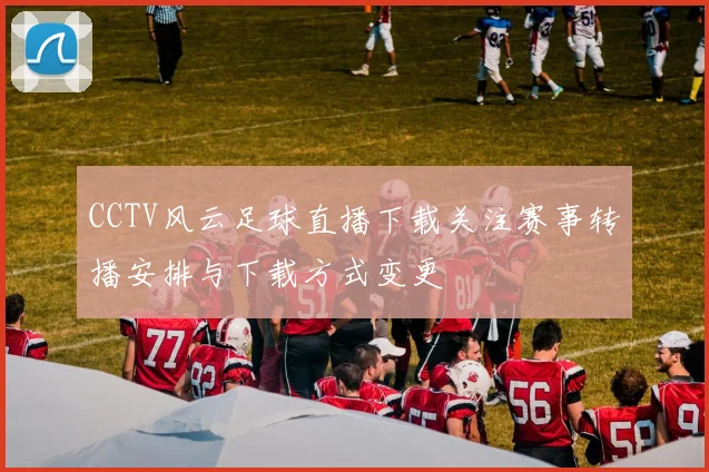 CCTV风云足球直播下载关注赛事转播安排与下载方式变更