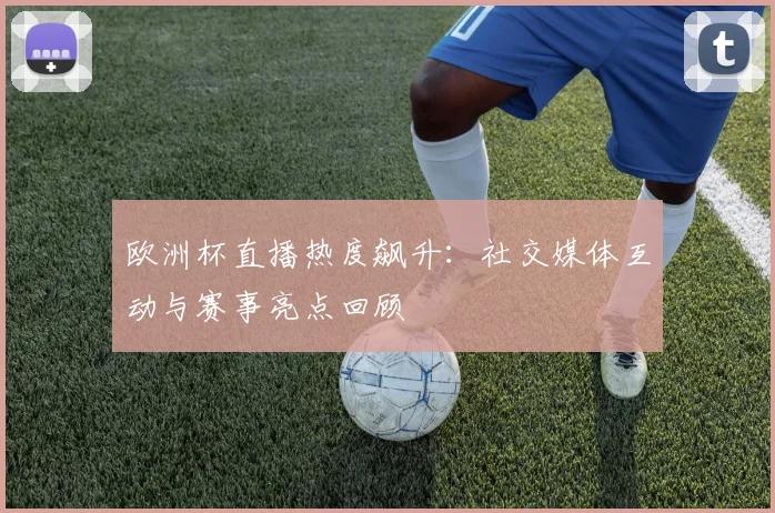 欧洲杯直播热度飙升：社交媒体互动与赛事亮点回顾