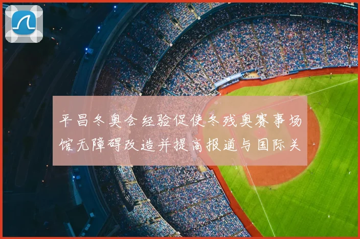 平昌冬奥会经验促使冬残奥赛事场馆无障碍改造并提高报道与国际关注