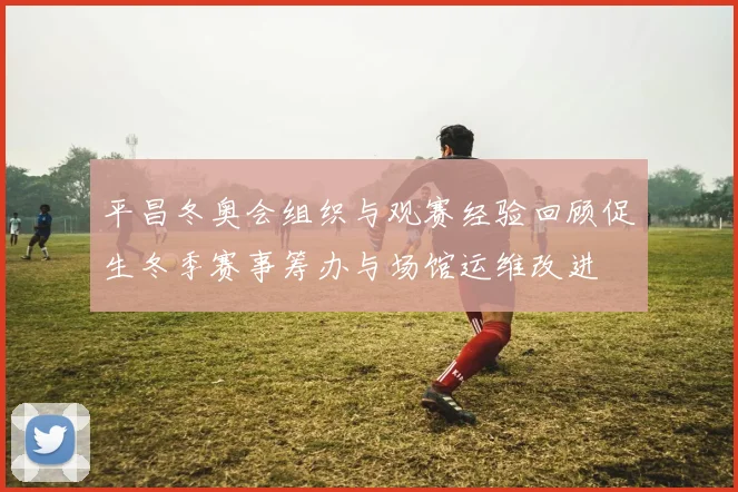 平昌冬奥会组织与观赛经验回顾促生冬季赛事筹办与场馆运维改进
