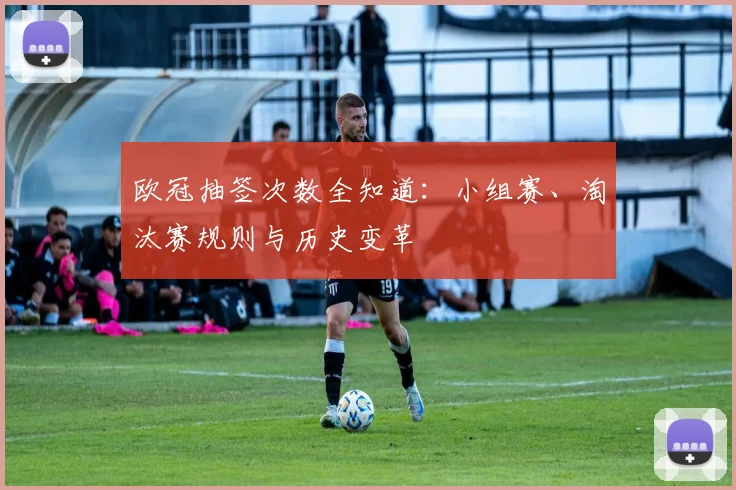 欧冠抽签次数全知道：小组赛、淘汰赛规则与历史变革