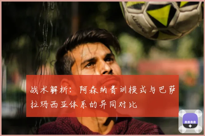 战术解析：阿森纳青训模式与巴萨拉玛西亚体系的异同对比
