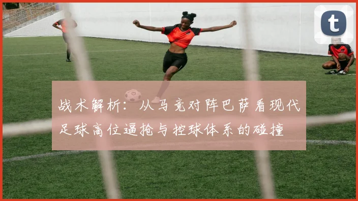 战术解析：从马竞对阵巴萨看现代足球高位逼抢与控球体系的碰撞